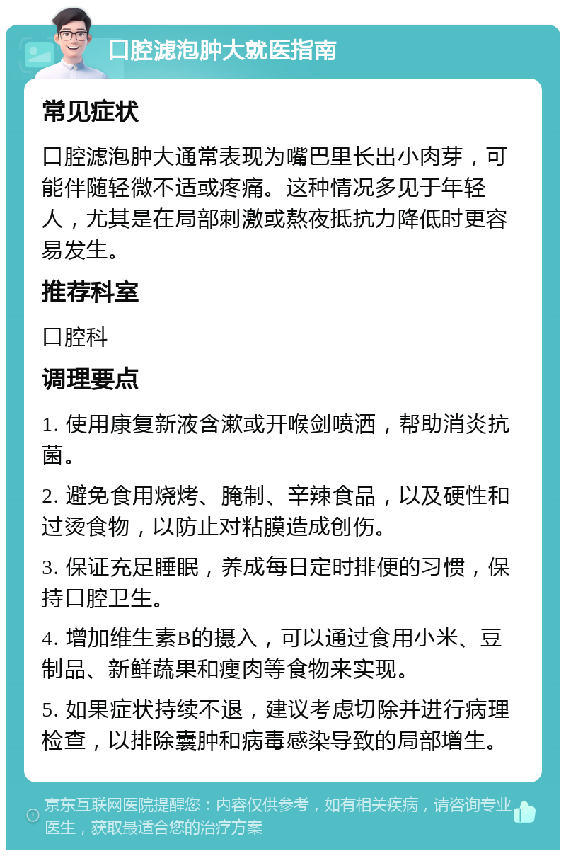 口腔滤泡肿大就医指南 常见症状 口腔滤泡肿大通常表现为嘴巴里长出小肉芽，可能伴随轻微不适或疼痛。这种情况多见于年轻人，尤其是在局部刺激或熬夜抵抗力降低时更容易发生。 推荐科室 口腔科 调理要点 1. 使用康复新液含漱或开喉剑喷洒，帮助消炎抗菌。 2. 避免食用烧烤、腌制、辛辣食品，以及硬性和过烫食物，以防止对粘膜造成创伤。 3. 保证充足睡眠，养成每日定时排便的习惯，保持口腔卫生。 4. 增加维生素B的摄入，可以通过食用小米、豆制品、新鲜蔬果和瘦肉等食物来实现。 5. 如果症状持续不退，建议考虑切除并进行病理检查，以排除囊肿和病毒感染导致的局部增生。