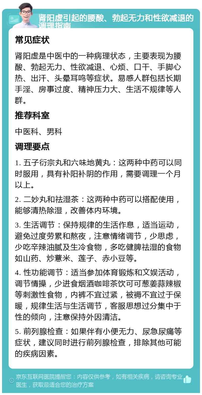 肾阳虚引起的腰酸、勃起无力和性欲减退的调理指南 常见症状 肾阳虚是中医中的一种病理状态，主要表现为腰酸、勃起无力、性欲减退、心烦、口干、手脚心热、出汗、头晕耳鸣等症状。易感人群包括长期手淫、房事过度、精神压力大、生活不规律等人群。 推荐科室 中医科、男科 调理要点 1. 五子衍宗丸和六味地黄丸：这两种中药可以同时服用，具有补阳补阴的作用，需要调理一个月以上。 2. 二妙丸和祛湿茶：这两种中药可以搭配使用，能够清热除湿，改善体内环境。 3. 生活调节：保持规律的生活作息，适当运动，避免过度劳累和熬夜，注意情绪调节，少思虑，少吃辛辣油腻及生冷食物，多吃健脾祛湿的食物如山药、炒薏米、莲子、赤小豆等。 4. 性功能调节：适当参加体育锻炼和文娱活动，调节情操，少进食烟酒咖啡茶饮可可葱姜蒜辣椒等刺激性食物，内裤不宜过紧，被褥不宜过于保暖，规律生活与生活调节，客服思想过分集中于性的倾向，注意保持外因清洁。 5. 前列腺检查：如果伴有小便无力、尿急尿痛等症状，建议同时进行前列腺检查，排除其他可能的疾病因素。