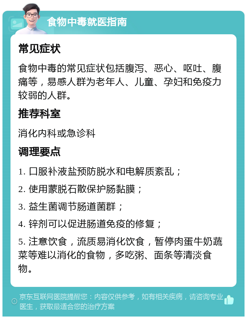 食物中毒就医指南 常见症状 食物中毒的常见症状包括腹泻、恶心、呕吐、腹痛等，易感人群为老年人、儿童、孕妇和免疫力较弱的人群。 推荐科室 消化内科或急诊科 调理要点 1. 口服补液盐预防脱水和电解质紊乱； 2. 使用蒙脱石散保护肠黏膜； 3. 益生菌调节肠道菌群； 4. 锌剂可以促进肠道免疫的修复； 5. 注意饮食，流质易消化饮食，暂停肉蛋牛奶蔬菜等难以消化的食物，多吃粥、面条等清淡食物。