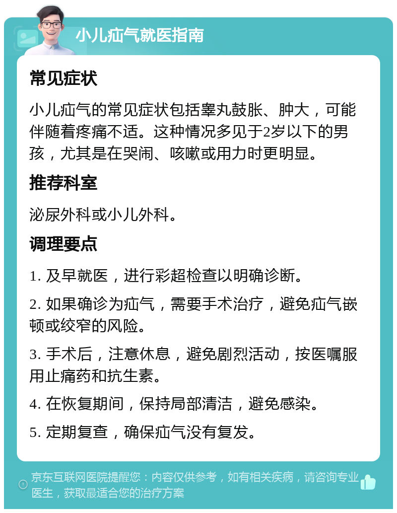 小儿疝气就医指南 常见症状 小儿疝气的常见症状包括睾丸鼓胀、肿大，可能伴随着疼痛不适。这种情况多见于2岁以下的男孩，尤其是在哭闹、咳嗽或用力时更明显。 推荐科室 泌尿外科或小儿外科。 调理要点 1. 及早就医，进行彩超检查以明确诊断。 2. 如果确诊为疝气，需要手术治疗，避免疝气嵌顿或绞窄的风险。 3. 手术后，注意休息，避免剧烈活动，按医嘱服用止痛药和抗生素。 4. 在恢复期间，保持局部清洁，避免感染。 5. 定期复查，确保疝气没有复发。