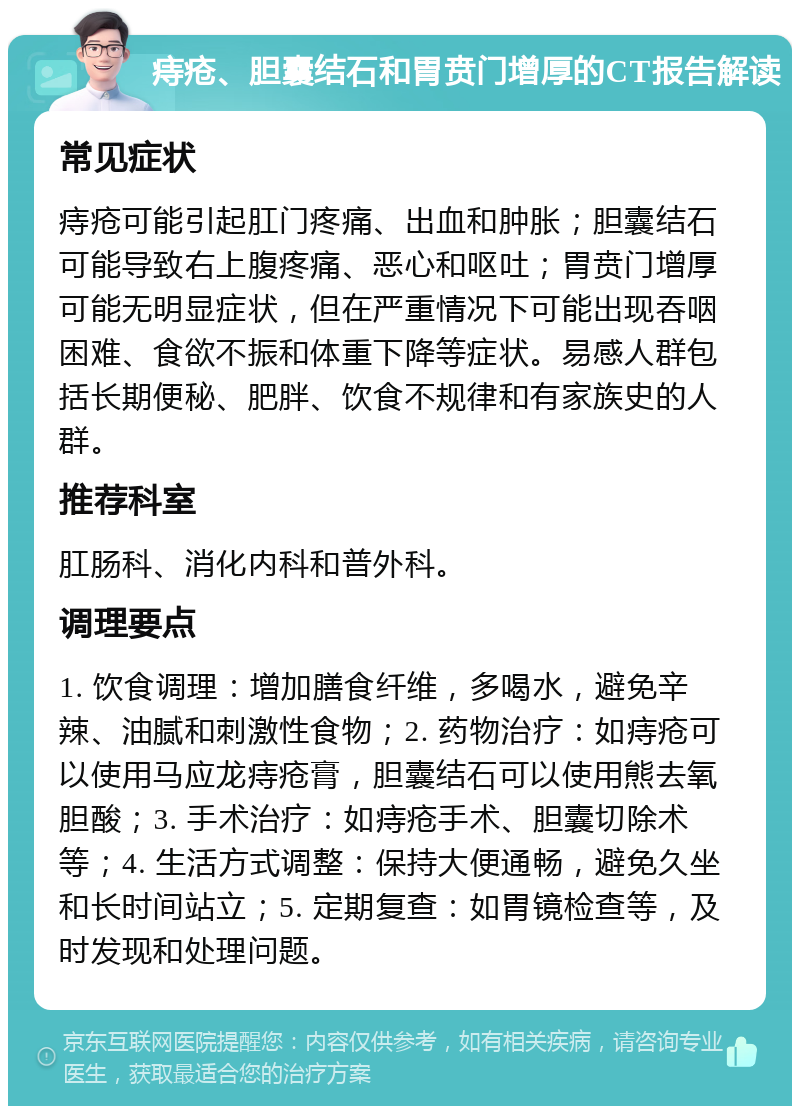 痔疮、胆囊结石和胃贲门增厚的CT报告解读 常见症状 痔疮可能引起肛门疼痛、出血和肿胀；胆囊结石可能导致右上腹疼痛、恶心和呕吐；胃贲门增厚可能无明显症状，但在严重情况下可能出现吞咽困难、食欲不振和体重下降等症状。易感人群包括长期便秘、肥胖、饮食不规律和有家族史的人群。 推荐科室 肛肠科、消化内科和普外科。 调理要点 1. 饮食调理：增加膳食纤维，多喝水，避免辛辣、油腻和刺激性食物；2. 药物治疗：如痔疮可以使用马应龙痔疮膏，胆囊结石可以使用熊去氧胆酸；3. 手术治疗：如痔疮手术、胆囊切除术等；4. 生活方式调整：保持大便通畅，避免久坐和长时间站立；5. 定期复查：如胃镜检查等，及时发现和处理问题。