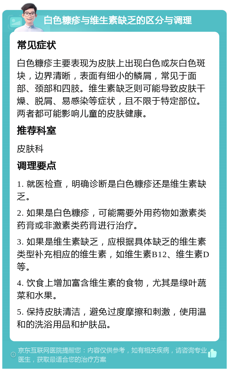 白色糠疹与维生素缺乏的区分与调理 常见症状 白色糠疹主要表现为皮肤上出现白色或灰白色斑块，边界清晰，表面有细小的鳞屑，常见于面部、颈部和四肢。维生素缺乏则可能导致皮肤干燥、脱屑、易感染等症状，且不限于特定部位。两者都可能影响儿童的皮肤健康。 推荐科室 皮肤科 调理要点 1. 就医检查，明确诊断是白色糠疹还是维生素缺乏。 2. 如果是白色糠疹，可能需要外用药物如激素类药膏或非激素类药膏进行治疗。 3. 如果是维生素缺乏，应根据具体缺乏的维生素类型补充相应的维生素，如维生素B12、维生素D等。 4. 饮食上增加富含维生素的食物，尤其是绿叶蔬菜和水果。 5. 保持皮肤清洁，避免过度摩擦和刺激，使用温和的洗浴用品和护肤品。