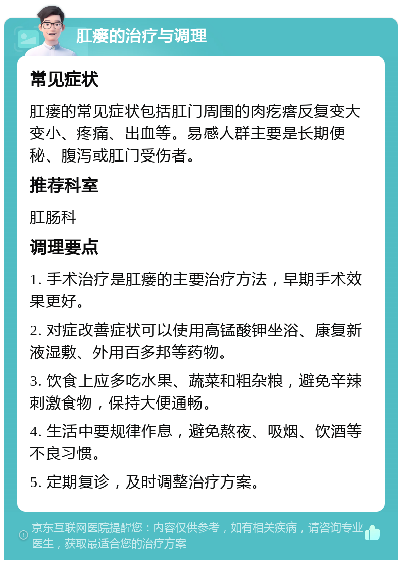 肛瘘的治疗与调理 常见症状 肛瘘的常见症状包括肛门周围的肉疙瘩反复变大变小、疼痛、出血等。易感人群主要是长期便秘、腹泻或肛门受伤者。 推荐科室 肛肠科 调理要点 1. 手术治疗是肛瘘的主要治疗方法，早期手术效果更好。 2. 对症改善症状可以使用高锰酸钾坐浴、康复新液湿敷、外用百多邦等药物。 3. 饮食上应多吃水果、蔬菜和粗杂粮，避免辛辣刺激食物，保持大便通畅。 4. 生活中要规律作息，避免熬夜、吸烟、饮酒等不良习惯。 5. 定期复诊，及时调整治疗方案。