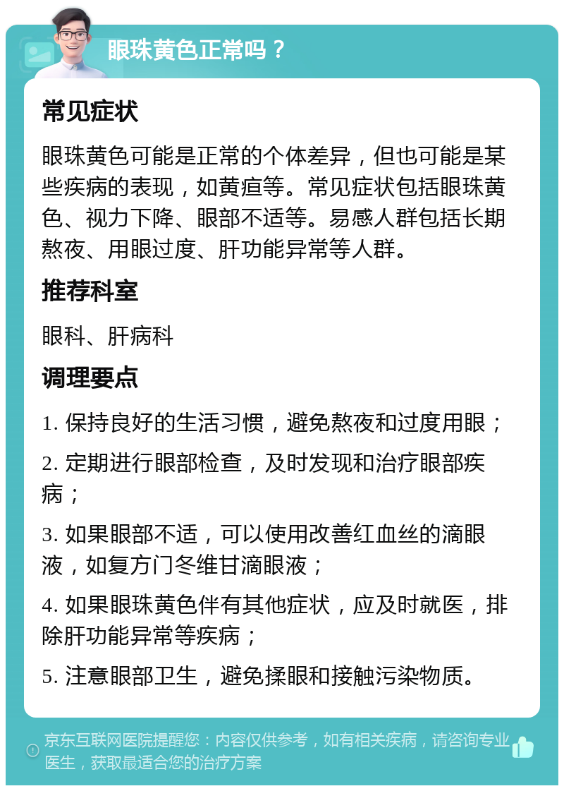 眼珠黄色正常吗？ 常见症状 眼珠黄色可能是正常的个体差异，但也可能是某些疾病的表现，如黄疸等。常见症状包括眼珠黄色、视力下降、眼部不适等。易感人群包括长期熬夜、用眼过度、肝功能异常等人群。 推荐科室 眼科、肝病科 调理要点 1. 保持良好的生活习惯，避免熬夜和过度用眼； 2. 定期进行眼部检查，及时发现和治疗眼部疾病； 3. 如果眼部不适，可以使用改善红血丝的滴眼液，如复方门冬维甘滴眼液； 4. 如果眼珠黄色伴有其他症状，应及时就医，排除肝功能异常等疾病； 5. 注意眼部卫生，避免揉眼和接触污染物质。