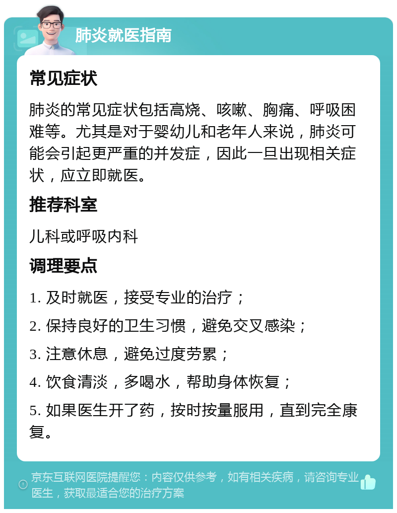 肺炎就医指南 常见症状 肺炎的常见症状包括高烧、咳嗽、胸痛、呼吸困难等。尤其是对于婴幼儿和老年人来说，肺炎可能会引起更严重的并发症，因此一旦出现相关症状，应立即就医。 推荐科室 儿科或呼吸内科 调理要点 1. 及时就医，接受专业的治疗； 2. 保持良好的卫生习惯，避免交叉感染； 3. 注意休息，避免过度劳累； 4. 饮食清淡，多喝水，帮助身体恢复； 5. 如果医生开了药，按时按量服用，直到完全康复。