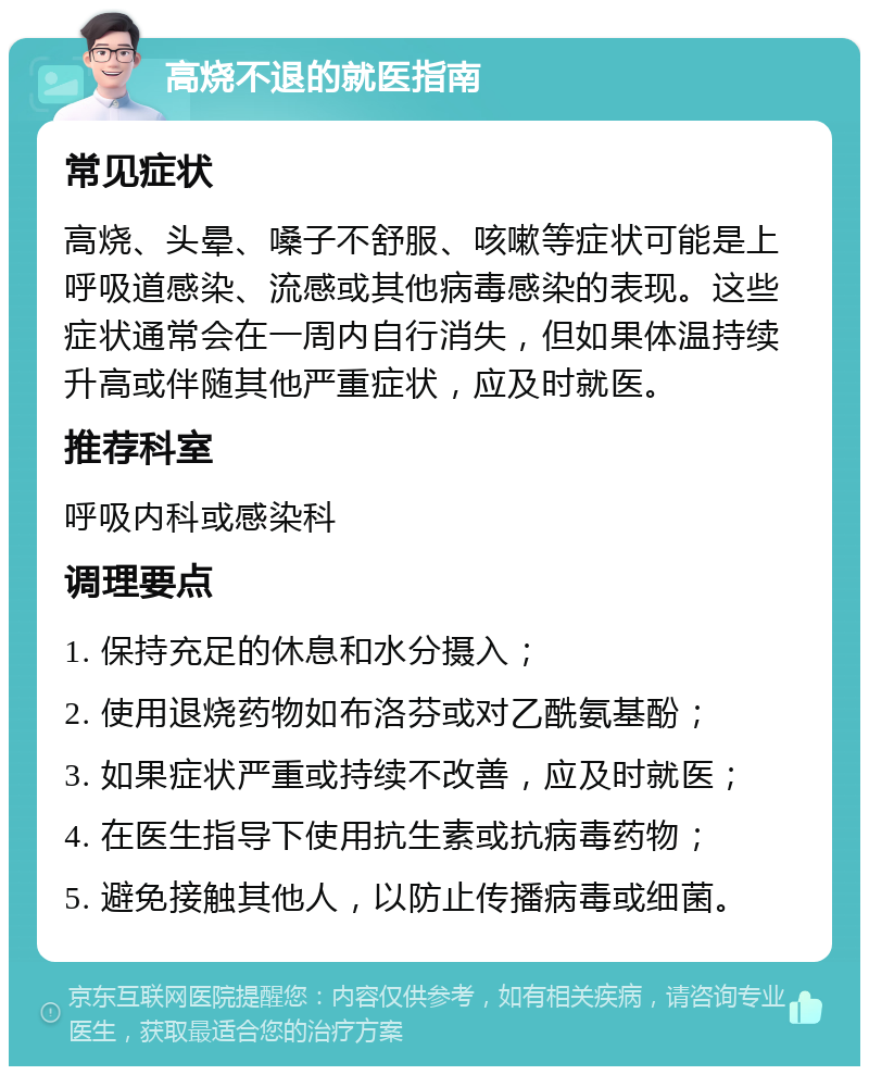 高烧不退的就医指南 常见症状 高烧、头晕、嗓子不舒服、咳嗽等症状可能是上呼吸道感染、流感或其他病毒感染的表现。这些症状通常会在一周内自行消失，但如果体温持续升高或伴随其他严重症状，应及时就医。 推荐科室 呼吸内科或感染科 调理要点 1. 保持充足的休息和水分摄入； 2. 使用退烧药物如布洛芬或对乙酰氨基酚； 3. 如果症状严重或持续不改善，应及时就医； 4. 在医生指导下使用抗生素或抗病毒药物； 5. 避免接触其他人，以防止传播病毒或细菌。