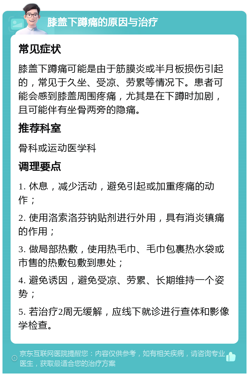 膝盖下蹲痛的原因与治疗 常见症状 膝盖下蹲痛可能是由于筋膜炎或半月板损伤引起的，常见于久坐、受凉、劳累等情况下。患者可能会感到膝盖周围疼痛，尤其是在下蹲时加剧，且可能伴有坐骨两旁的隐痛。 推荐科室 骨科或运动医学科 调理要点 1. 休息，减少活动，避免引起或加重疼痛的动作； 2. 使用洛索洛芬钠贴剂进行外用，具有消炎镇痛的作用； 3. 做局部热敷，使用热毛巾、毛巾包裹热水袋或市售的热敷包敷到患处； 4. 避免诱因，避免受凉、劳累、长期维持一个姿势； 5. 若治疗2周无缓解，应线下就诊进行查体和影像学检查。