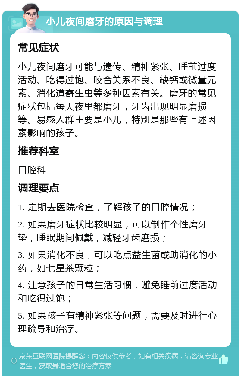 小儿夜间磨牙的原因与调理 常见症状 小儿夜间磨牙可能与遗传、精神紧张、睡前过度活动、吃得过饱、咬合关系不良、缺钙或微量元素、消化道寄生虫等多种因素有关。磨牙的常见症状包括每天夜里都磨牙，牙齿出现明显磨损等。易感人群主要是小儿，特别是那些有上述因素影响的孩子。 推荐科室 口腔科 调理要点 1. 定期去医院检查，了解孩子的口腔情况； 2. 如果磨牙症状比较明显，可以制作个性磨牙垫，睡眠期间佩戴，减轻牙齿磨损； 3. 如果消化不良，可以吃点益生菌或助消化的小药，如七星茶颗粒； 4. 注意孩子的日常生活习惯，避免睡前过度活动和吃得过饱； 5. 如果孩子有精神紧张等问题，需要及时进行心理疏导和治疗。