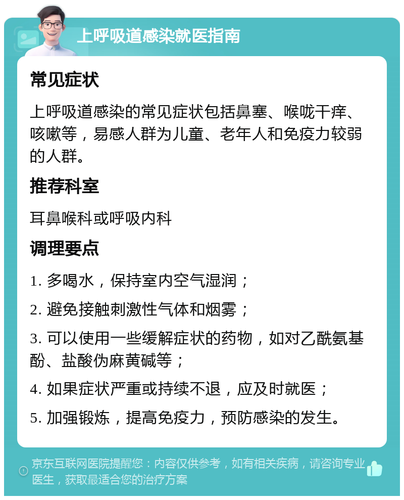 上呼吸道感染就医指南 常见症状 上呼吸道感染的常见症状包括鼻塞、喉咙干痒、咳嗽等，易感人群为儿童、老年人和免疫力较弱的人群。 推荐科室 耳鼻喉科或呼吸内科 调理要点 1. 多喝水，保持室内空气湿润； 2. 避免接触刺激性气体和烟雾； 3. 可以使用一些缓解症状的药物，如对乙酰氨基酚、盐酸伪麻黄碱等； 4. 如果症状严重或持续不退，应及时就医； 5. 加强锻炼，提高免疫力，预防感染的发生。