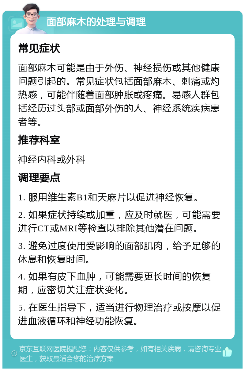 面部麻木的处理与调理 常见症状 面部麻木可能是由于外伤、神经损伤或其他健康问题引起的。常见症状包括面部麻木、刺痛或灼热感，可能伴随着面部肿胀或疼痛。易感人群包括经历过头部或面部外伤的人、神经系统疾病患者等。 推荐科室 神经内科或外科 调理要点 1. 服用维生素B1和天麻片以促进神经恢复。 2. 如果症状持续或加重，应及时就医，可能需要进行CT或MRI等检查以排除其他潜在问题。 3. 避免过度使用受影响的面部肌肉，给予足够的休息和恢复时间。 4. 如果有皮下血肿，可能需要更长时间的恢复期，应密切关注症状变化。 5. 在医生指导下，适当进行物理治疗或按摩以促进血液循环和神经功能恢复。