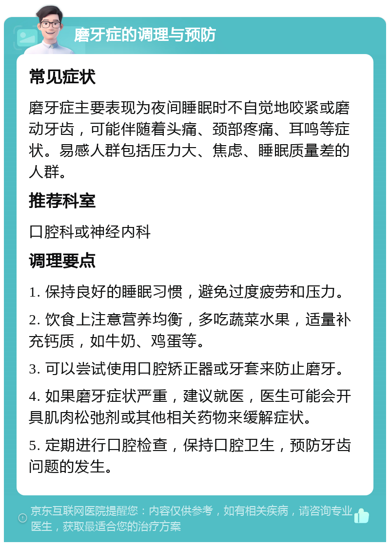 磨牙症的调理与预防 常见症状 磨牙症主要表现为夜间睡眠时不自觉地咬紧或磨动牙齿，可能伴随着头痛、颈部疼痛、耳鸣等症状。易感人群包括压力大、焦虑、睡眠质量差的人群。 推荐科室 口腔科或神经内科 调理要点 1. 保持良好的睡眠习惯，避免过度疲劳和压力。 2. 饮食上注意营养均衡，多吃蔬菜水果，适量补充钙质，如牛奶、鸡蛋等。 3. 可以尝试使用口腔矫正器或牙套来防止磨牙。 4. 如果磨牙症状严重，建议就医，医生可能会开具肌肉松弛剂或其他相关药物来缓解症状。 5. 定期进行口腔检查，保持口腔卫生，预防牙齿问题的发生。