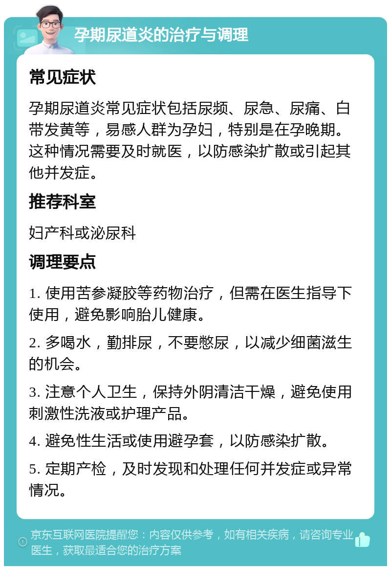 孕期尿道炎的治疗与调理 常见症状 孕期尿道炎常见症状包括尿频、尿急、尿痛、白带发黄等，易感人群为孕妇，特别是在孕晚期。这种情况需要及时就医，以防感染扩散或引起其他并发症。 推荐科室 妇产科或泌尿科 调理要点 1. 使用苦参凝胶等药物治疗，但需在医生指导下使用，避免影响胎儿健康。 2. 多喝水，勤排尿，不要憋尿，以减少细菌滋生的机会。 3. 注意个人卫生，保持外阴清洁干燥，避免使用刺激性洗液或护理产品。 4. 避免性生活或使用避孕套，以防感染扩散。 5. 定期产检，及时发现和处理任何并发症或异常情况。