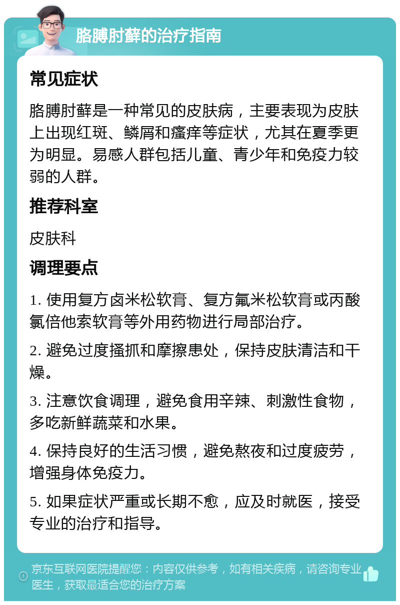 胳膊肘藓的治疗指南 常见症状 胳膊肘藓是一种常见的皮肤病，主要表现为皮肤上出现红斑、鳞屑和瘙痒等症状，尤其在夏季更为明显。易感人群包括儿童、青少年和免疫力较弱的人群。 推荐科室 皮肤科 调理要点 1. 使用复方卤米松软膏、复方氟米松软膏或丙酸氯倍他索软膏等外用药物进行局部治疗。 2. 避免过度搔抓和摩擦患处，保持皮肤清洁和干燥。 3. 注意饮食调理，避免食用辛辣、刺激性食物，多吃新鲜蔬菜和水果。 4. 保持良好的生活习惯，避免熬夜和过度疲劳，增强身体免疫力。 5. 如果症状严重或长期不愈，应及时就医，接受专业的治疗和指导。