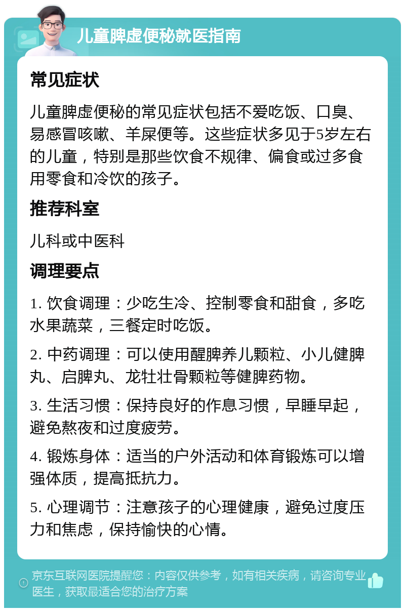 儿童脾虚便秘就医指南 常见症状 儿童脾虚便秘的常见症状包括不爱吃饭、口臭、易感冒咳嗽、羊屎便等。这些症状多见于5岁左右的儿童，特别是那些饮食不规律、偏食或过多食用零食和冷饮的孩子。 推荐科室 儿科或中医科 调理要点 1. 饮食调理：少吃生冷、控制零食和甜食，多吃水果蔬菜，三餐定时吃饭。 2. 中药调理：可以使用醒脾养儿颗粒、小儿健脾丸、启脾丸、龙牡壮骨颗粒等健脾药物。 3. 生活习惯：保持良好的作息习惯，早睡早起，避免熬夜和过度疲劳。 4. 锻炼身体：适当的户外活动和体育锻炼可以增强体质，提高抵抗力。 5. 心理调节：注意孩子的心理健康，避免过度压力和焦虑，保持愉快的心情。