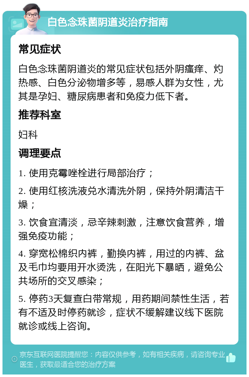 白色念珠菌阴道炎治疗指南 常见症状 白色念珠菌阴道炎的常见症状包括外阴瘙痒、灼热感、白色分泌物增多等，易感人群为女性，尤其是孕妇、糖尿病患者和免疫力低下者。 推荐科室 妇科 调理要点 1. 使用克霉唑栓进行局部治疗； 2. 使用红核洗液兑水清洗外阴，保持外阴清洁干燥； 3. 饮食宜清淡，忌辛辣刺激，注意饮食营养，增强免疫功能； 4. 穿宽松棉织内裤，勤换内裤，用过的内裤、盆及毛巾均要用开水烫洗，在阳光下暴晒，避免公共场所的交叉感染； 5. 停药3天复查白带常规，用药期间禁性生活，若有不适及时停药就诊，症状不缓解建议线下医院就诊或线上咨询。