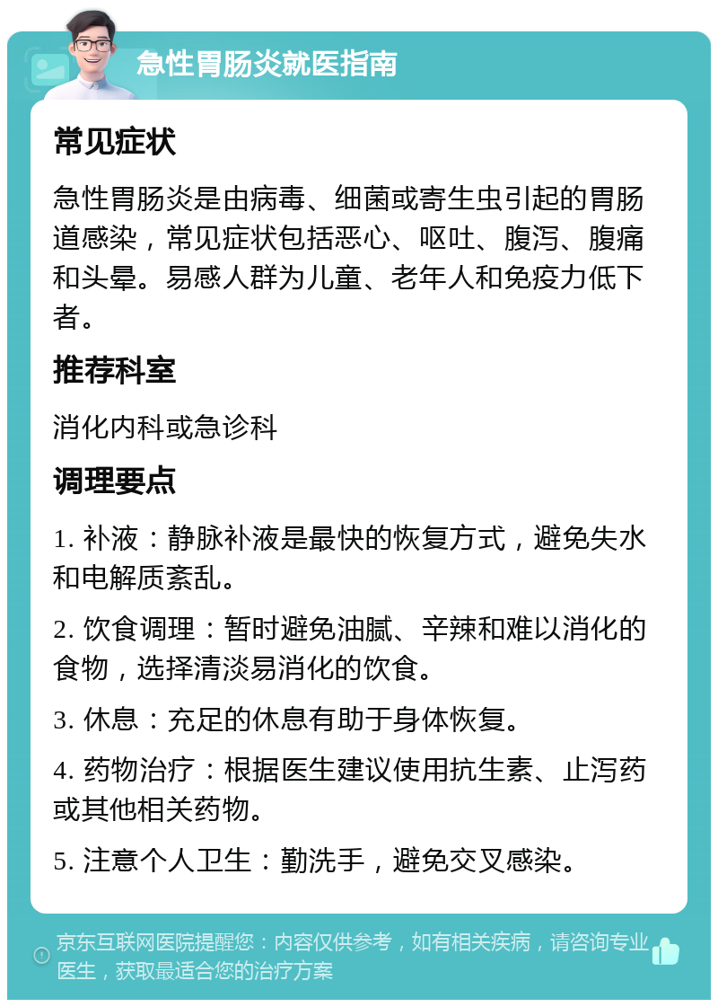 急性胃肠炎就医指南 常见症状 急性胃肠炎是由病毒、细菌或寄生虫引起的胃肠道感染，常见症状包括恶心、呕吐、腹泻、腹痛和头晕。易感人群为儿童、老年人和免疫力低下者。 推荐科室 消化内科或急诊科 调理要点 1. 补液：静脉补液是最快的恢复方式，避免失水和电解质紊乱。 2. 饮食调理：暂时避免油腻、辛辣和难以消化的食物，选择清淡易消化的饮食。 3. 休息：充足的休息有助于身体恢复。 4. 药物治疗：根据医生建议使用抗生素、止泻药或其他相关药物。 5. 注意个人卫生：勤洗手，避免交叉感染。