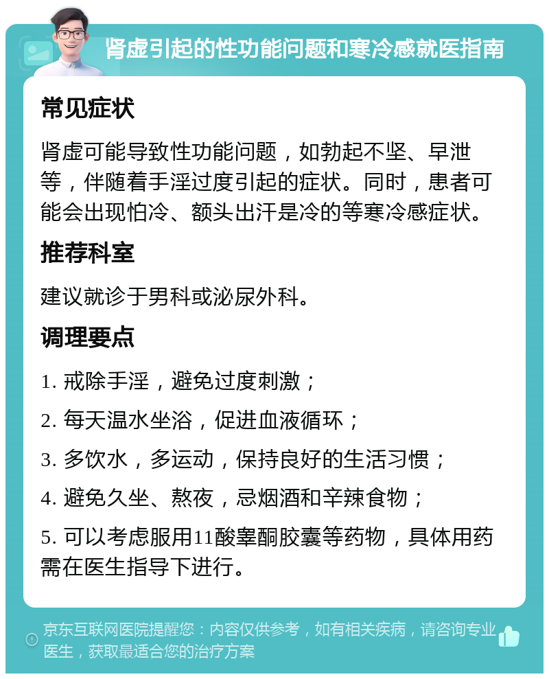 肾虚引起的性功能问题和寒冷感就医指南 常见症状 肾虚可能导致性功能问题，如勃起不坚、早泄等，伴随着手淫过度引起的症状。同时，患者可能会出现怕冷、额头出汗是冷的等寒冷感症状。 推荐科室 建议就诊于男科或泌尿外科。 调理要点 1. 戒除手淫，避免过度刺激； 2. 每天温水坐浴，促进血液循环； 3. 多饮水，多运动，保持良好的生活习惯； 4. 避免久坐、熬夜，忌烟酒和辛辣食物； 5. 可以考虑服用11酸睾酮胶囊等药物，具体用药需在医生指导下进行。