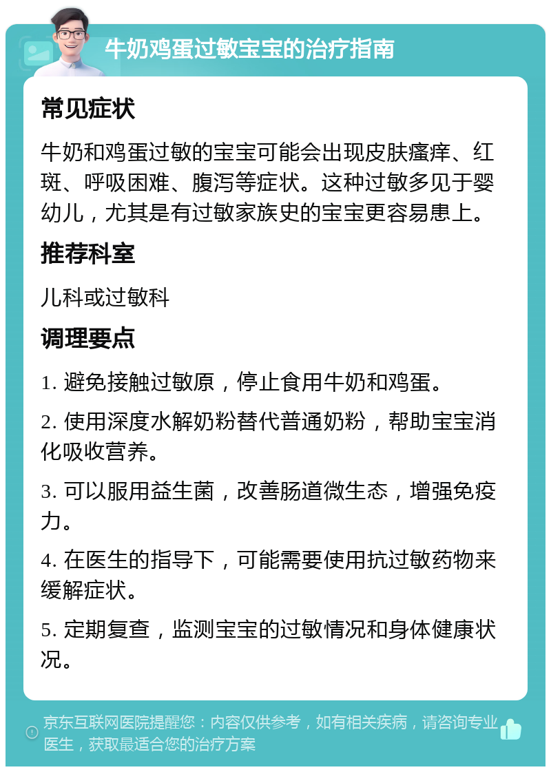 牛奶鸡蛋过敏宝宝的治疗指南 常见症状 牛奶和鸡蛋过敏的宝宝可能会出现皮肤瘙痒、红斑、呼吸困难、腹泻等症状。这种过敏多见于婴幼儿，尤其是有过敏家族史的宝宝更容易患上。 推荐科室 儿科或过敏科 调理要点 1. 避免接触过敏原，停止食用牛奶和鸡蛋。 2. 使用深度水解奶粉替代普通奶粉，帮助宝宝消化吸收营养。 3. 可以服用益生菌，改善肠道微生态，增强免疫力。 4. 在医生的指导下，可能需要使用抗过敏药物来缓解症状。 5. 定期复查，监测宝宝的过敏情况和身体健康状况。