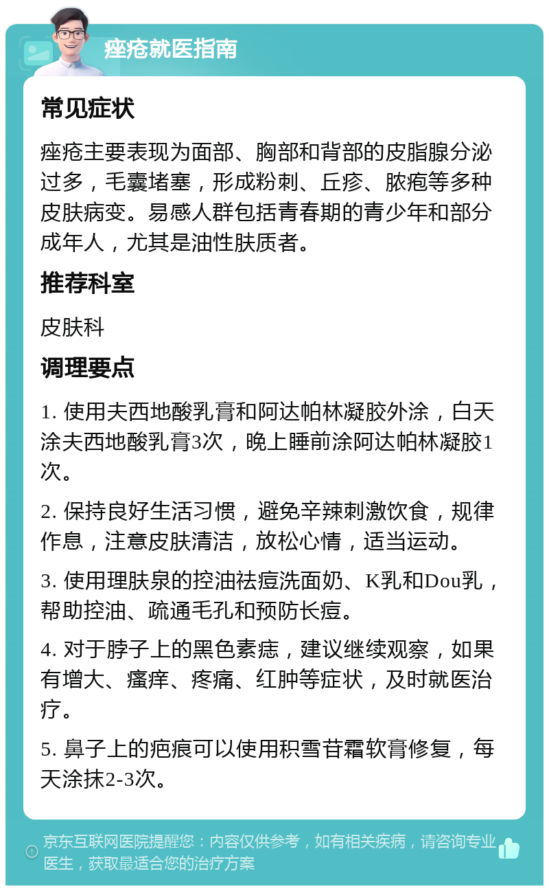 痤疮就医指南 常见症状 痤疮主要表现为面部、胸部和背部的皮脂腺分泌过多，毛囊堵塞，形成粉刺、丘疹、脓疱等多种皮肤病变。易感人群包括青春期的青少年和部分成年人，尤其是油性肤质者。 推荐科室 皮肤科 调理要点 1. 使用夫西地酸乳膏和阿达帕林凝胶外涂，白天涂夫西地酸乳膏3次，晚上睡前涂阿达帕林凝胶1次。 2. 保持良好生活习惯，避免辛辣刺激饮食，规律作息，注意皮肤清洁，放松心情，适当运动。 3. 使用理肤泉的控油祛痘洗面奶、K乳和Dou乳，帮助控油、疏通毛孔和预防长痘。 4. 对于脖子上的黑色素痣，建议继续观察，如果有增大、瘙痒、疼痛、红肿等症状，及时就医治疗。 5. 鼻子上的疤痕可以使用积雪苷霜软膏修复，每天涂抹2-3次。