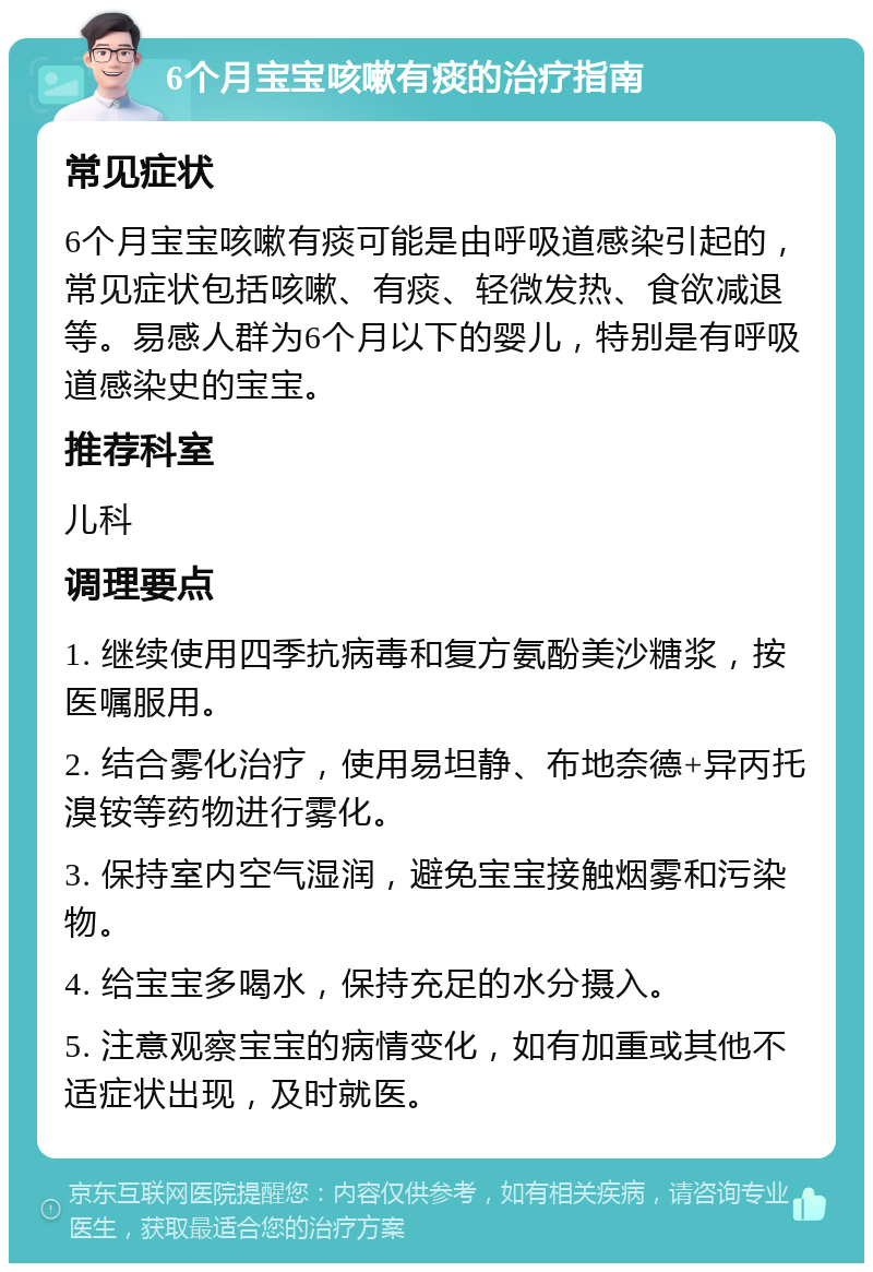 6个月宝宝咳嗽有痰的治疗指南 常见症状 6个月宝宝咳嗽有痰可能是由呼吸道感染引起的，常见症状包括咳嗽、有痰、轻微发热、食欲减退等。易感人群为6个月以下的婴儿，特别是有呼吸道感染史的宝宝。 推荐科室 儿科 调理要点 1. 继续使用四季抗病毒和复方氨酚美沙糖浆，按医嘱服用。 2. 结合雾化治疗，使用易坦静、布地奈德+异丙托溴铵等药物进行雾化。 3. 保持室内空气湿润，避免宝宝接触烟雾和污染物。 4. 给宝宝多喝水，保持充足的水分摄入。 5. 注意观察宝宝的病情变化，如有加重或其他不适症状出现，及时就医。