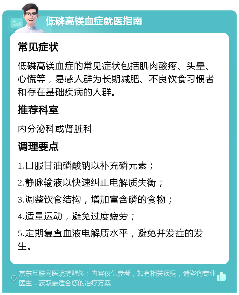 低磷高镁血症就医指南 常见症状 低磷高镁血症的常见症状包括肌肉酸疼、头晕、心慌等，易感人群为长期减肥、不良饮食习惯者和存在基础疾病的人群。 推荐科室 内分泌科或肾脏科 调理要点 1.口服甘油磷酸钠以补充磷元素； 2.静脉输液以快速纠正电解质失衡； 3.调整饮食结构，增加富含磷的食物； 4.适量运动，避免过度疲劳； 5.定期复查血液电解质水平，避免并发症的发生。