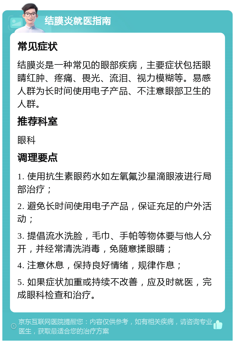 结膜炎就医指南 常见症状 结膜炎是一种常见的眼部疾病，主要症状包括眼睛红肿、疼痛、畏光、流泪、视力模糊等。易感人群为长时间使用电子产品、不注意眼部卫生的人群。 推荐科室 眼科 调理要点 1. 使用抗生素眼药水如左氧氟沙星滴眼液进行局部治疗； 2. 避免长时间使用电子产品，保证充足的户外活动； 3. 提倡流水洗脸，毛巾、手帕等物体要与他人分开，并经常清洗消毒，免随意揉眼睛； 4. 注意休息，保持良好情绪，规律作息； 5. 如果症状加重或持续不改善，应及时就医，完成眼科检查和治疗。