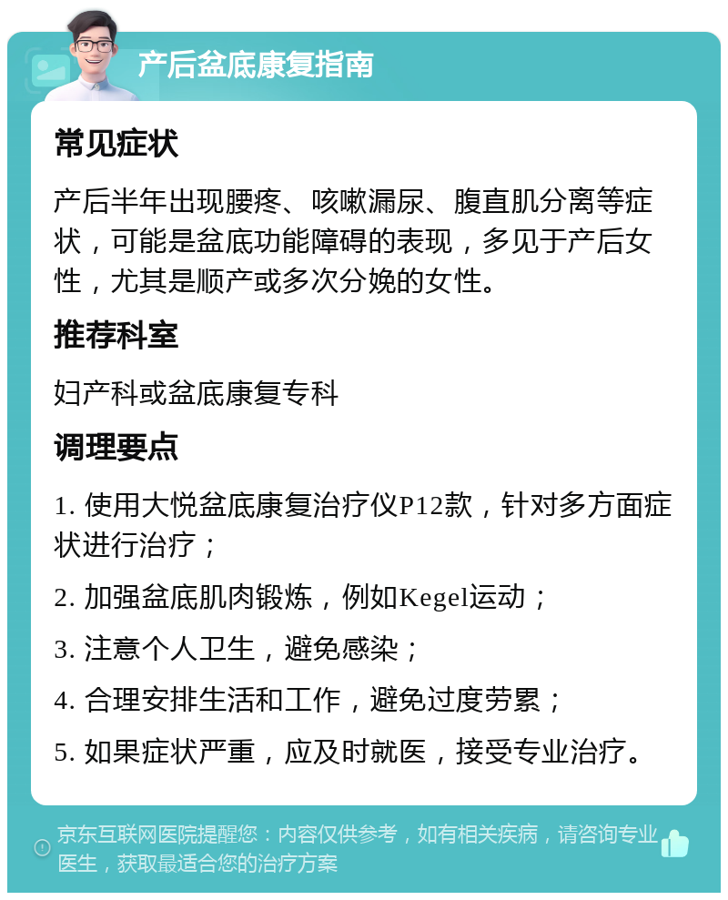 产后盆底康复指南 常见症状 产后半年出现腰疼、咳嗽漏尿、腹直肌分离等症状，可能是盆底功能障碍的表现，多见于产后女性，尤其是顺产或多次分娩的女性。 推荐科室 妇产科或盆底康复专科 调理要点 1. 使用大悦盆底康复治疗仪P12款，针对多方面症状进行治疗； 2. 加强盆底肌肉锻炼，例如Kegel运动； 3. 注意个人卫生，避免感染； 4. 合理安排生活和工作，避免过度劳累； 5. 如果症状严重，应及时就医，接受专业治疗。