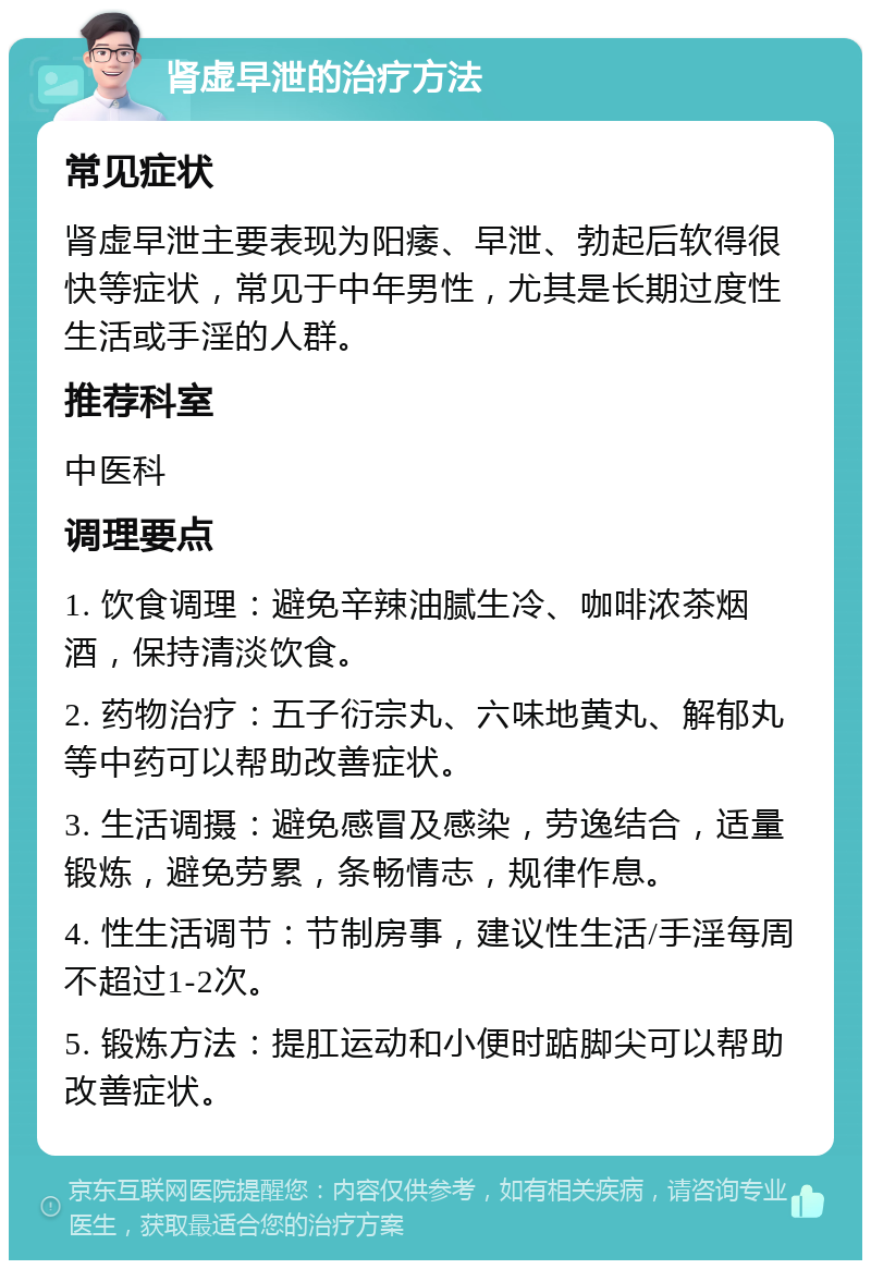 肾虚早泄的治疗方法 常见症状 肾虚早泄主要表现为阳痿、早泄、勃起后软得很快等症状，常见于中年男性，尤其是长期过度性生活或手淫的人群。 推荐科室 中医科 调理要点 1. 饮食调理：避免辛辣油腻生冷、咖啡浓茶烟酒，保持清淡饮食。 2. 药物治疗：五子衍宗丸、六味地黄丸、解郁丸等中药可以帮助改善症状。 3. 生活调摄：避免感冒及感染，劳逸结合，适量锻炼，避免劳累，条畅情志，规律作息。 4. 性生活调节：节制房事，建议性生活/手淫每周不超过1-2次。 5. 锻炼方法：提肛运动和小便时踮脚尖可以帮助改善症状。