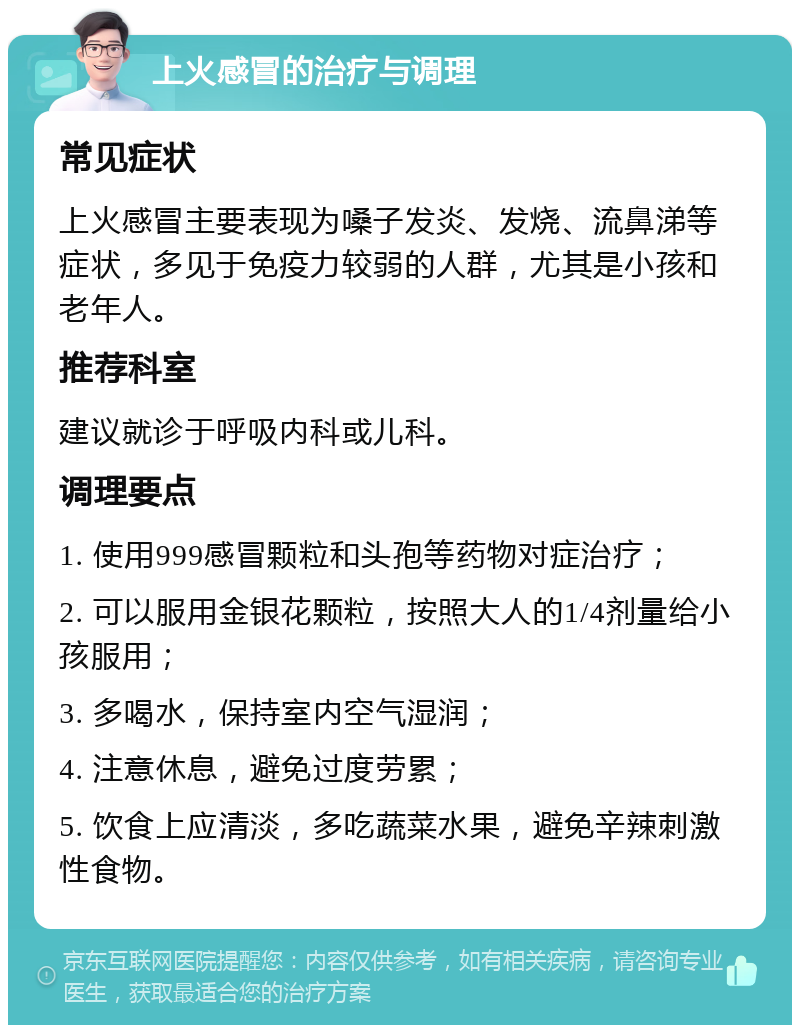 上火感冒的治疗与调理 常见症状 上火感冒主要表现为嗓子发炎、发烧、流鼻涕等症状，多见于免疫力较弱的人群，尤其是小孩和老年人。 推荐科室 建议就诊于呼吸内科或儿科。 调理要点 1. 使用999感冒颗粒和头孢等药物对症治疗； 2. 可以服用金银花颗粒，按照大人的1/4剂量给小孩服用； 3. 多喝水，保持室内空气湿润； 4. 注意休息，避免过度劳累； 5. 饮食上应清淡，多吃蔬菜水果，避免辛辣刺激性食物。