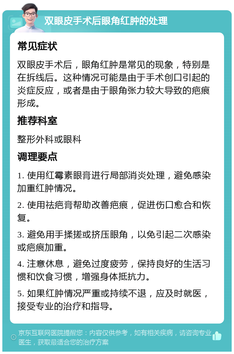 双眼皮手术后眼角红肿的处理 常见症状 双眼皮手术后，眼角红肿是常见的现象，特别是在拆线后。这种情况可能是由于手术创口引起的炎症反应，或者是由于眼角张力较大导致的疤痕形成。 推荐科室 整形外科或眼科 调理要点 1. 使用红霉素眼膏进行局部消炎处理，避免感染加重红肿情况。 2. 使用祛疤膏帮助改善疤痕，促进伤口愈合和恢复。 3. 避免用手揉搓或挤压眼角，以免引起二次感染或疤痕加重。 4. 注意休息，避免过度疲劳，保持良好的生活习惯和饮食习惯，增强身体抵抗力。 5. 如果红肿情况严重或持续不退，应及时就医，接受专业的治疗和指导。