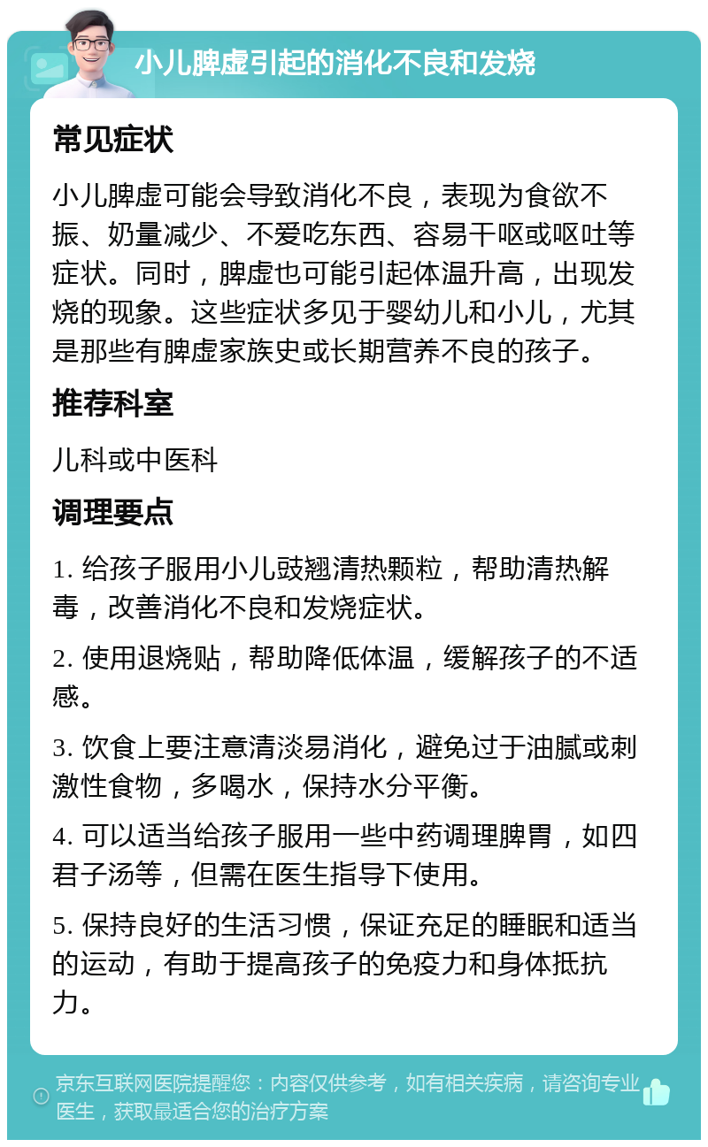 小儿脾虚引起的消化不良和发烧 常见症状 小儿脾虚可能会导致消化不良，表现为食欲不振、奶量减少、不爱吃东西、容易干呕或呕吐等症状。同时，脾虚也可能引起体温升高，出现发烧的现象。这些症状多见于婴幼儿和小儿，尤其是那些有脾虚家族史或长期营养不良的孩子。 推荐科室 儿科或中医科 调理要点 1. 给孩子服用小儿豉翘清热颗粒，帮助清热解毒，改善消化不良和发烧症状。 2. 使用退烧贴，帮助降低体温，缓解孩子的不适感。 3. 饮食上要注意清淡易消化，避免过于油腻或刺激性食物，多喝水，保持水分平衡。 4. 可以适当给孩子服用一些中药调理脾胃，如四君子汤等，但需在医生指导下使用。 5. 保持良好的生活习惯，保证充足的睡眠和适当的运动，有助于提高孩子的免疫力和身体抵抗力。