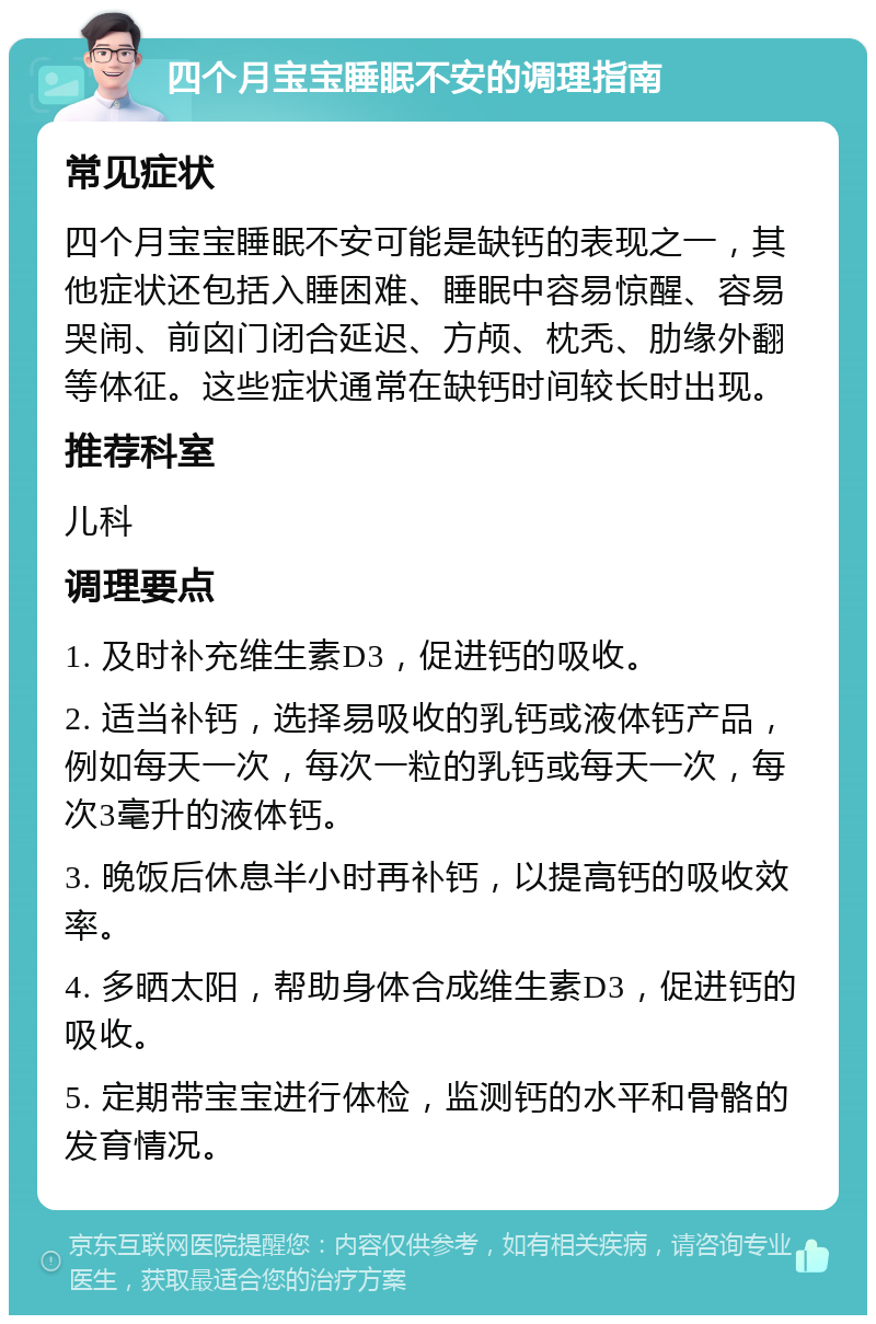 四个月宝宝睡眠不安的调理指南 常见症状 四个月宝宝睡眠不安可能是缺钙的表现之一，其他症状还包括入睡困难、睡眠中容易惊醒、容易哭闹、前囟门闭合延迟、方颅、枕秃、肋缘外翻等体征。这些症状通常在缺钙时间较长时出现。 推荐科室 儿科 调理要点 1. 及时补充维生素D3，促进钙的吸收。 2. 适当补钙，选择易吸收的乳钙或液体钙产品，例如每天一次，每次一粒的乳钙或每天一次，每次3毫升的液体钙。 3. 晚饭后休息半小时再补钙，以提高钙的吸收效率。 4. 多晒太阳，帮助身体合成维生素D3，促进钙的吸收。 5. 定期带宝宝进行体检，监测钙的水平和骨骼的发育情况。