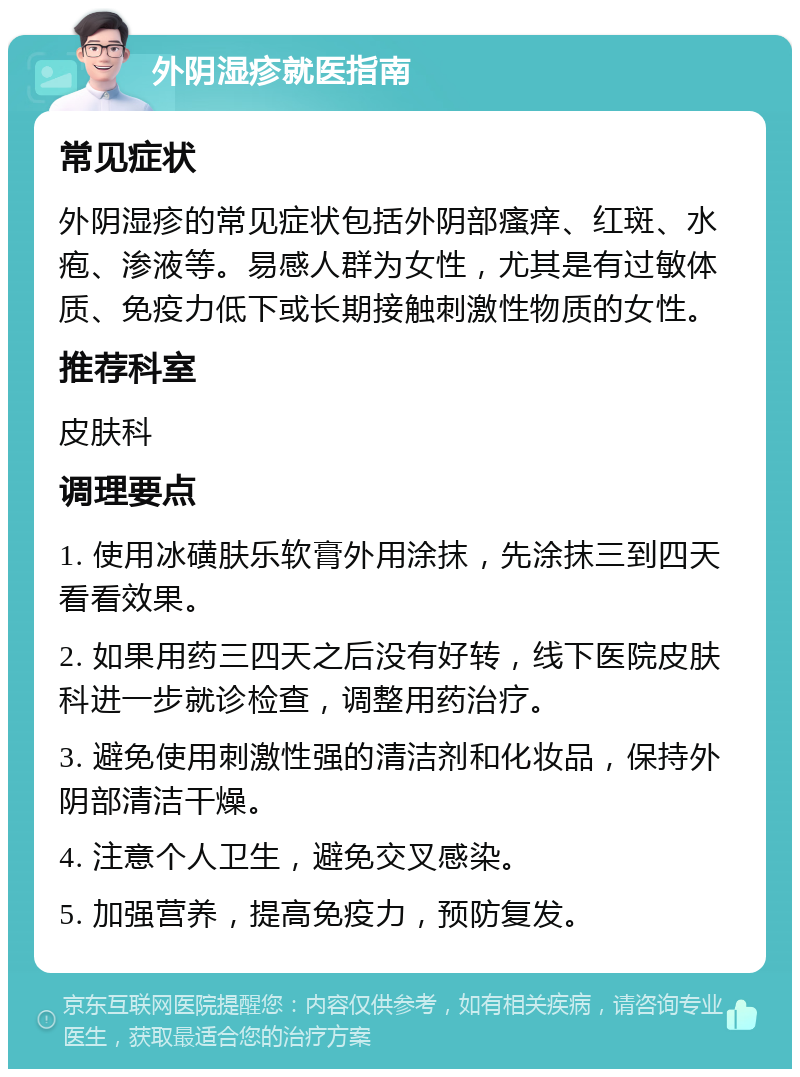 外阴湿疹就医指南 常见症状 外阴湿疹的常见症状包括外阴部瘙痒、红斑、水疱、渗液等。易感人群为女性，尤其是有过敏体质、免疫力低下或长期接触刺激性物质的女性。 推荐科室 皮肤科 调理要点 1. 使用冰磺肤乐软膏外用涂抹，先涂抹三到四天看看效果。 2. 如果用药三四天之后没有好转，线下医院皮肤科进一步就诊检查，调整用药治疗。 3. 避免使用刺激性强的清洁剂和化妆品，保持外阴部清洁干燥。 4. 注意个人卫生，避免交叉感染。 5. 加强营养，提高免疫力，预防复发。