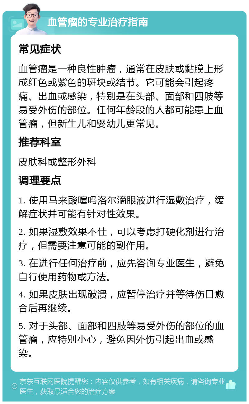 血管瘤的专业治疗指南 常见症状 血管瘤是一种良性肿瘤，通常在皮肤或黏膜上形成红色或紫色的斑块或结节。它可能会引起疼痛、出血或感染，特别是在头部、面部和四肢等易受外伤的部位。任何年龄段的人都可能患上血管瘤，但新生儿和婴幼儿更常见。 推荐科室 皮肤科或整形外科 调理要点 1. 使用马来酸噻吗洛尔滴眼液进行湿敷治疗，缓解症状并可能有针对性效果。 2. 如果湿敷效果不佳，可以考虑打硬化剂进行治疗，但需要注意可能的副作用。 3. 在进行任何治疗前，应先咨询专业医生，避免自行使用药物或方法。 4. 如果皮肤出现破溃，应暂停治疗并等待伤口愈合后再继续。 5. 对于头部、面部和四肢等易受外伤的部位的血管瘤，应特别小心，避免因外伤引起出血或感染。