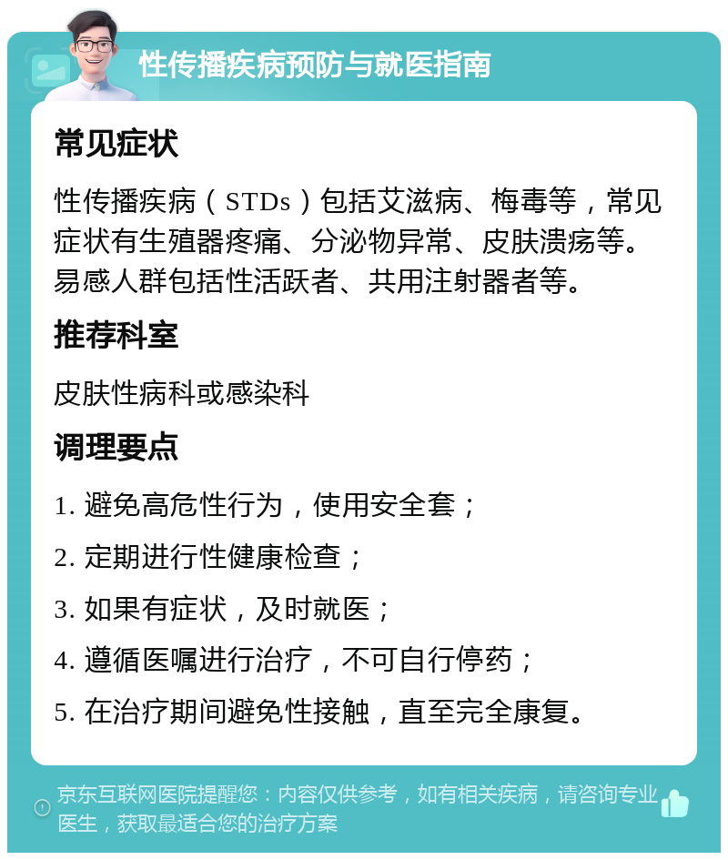 性传播疾病预防与就医指南 常见症状 性传播疾病（STDs）包括艾滋病、梅毒等，常见症状有生殖器疼痛、分泌物异常、皮肤溃疡等。易感人群包括性活跃者、共用注射器者等。 推荐科室 皮肤性病科或感染科 调理要点 1. 避免高危性行为，使用安全套； 2. 定期进行性健康检查； 3. 如果有症状，及时就医； 4. 遵循医嘱进行治疗，不可自行停药； 5. 在治疗期间避免性接触，直至完全康复。