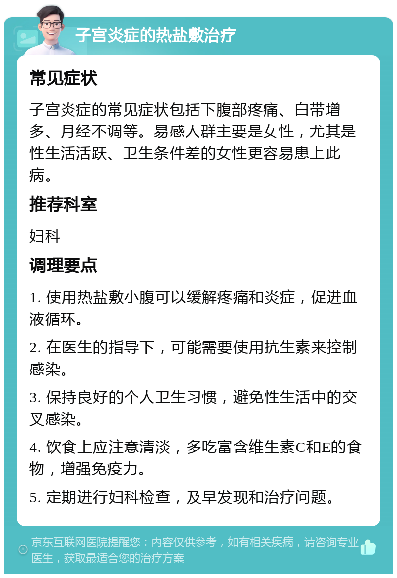 子宫炎症的热盐敷治疗 常见症状 子宫炎症的常见症状包括下腹部疼痛、白带增多、月经不调等。易感人群主要是女性，尤其是性生活活跃、卫生条件差的女性更容易患上此病。 推荐科室 妇科 调理要点 1. 使用热盐敷小腹可以缓解疼痛和炎症，促进血液循环。 2. 在医生的指导下，可能需要使用抗生素来控制感染。 3. 保持良好的个人卫生习惯，避免性生活中的交叉感染。 4. 饮食上应注意清淡，多吃富含维生素C和E的食物，增强免疫力。 5. 定期进行妇科检查，及早发现和治疗问题。