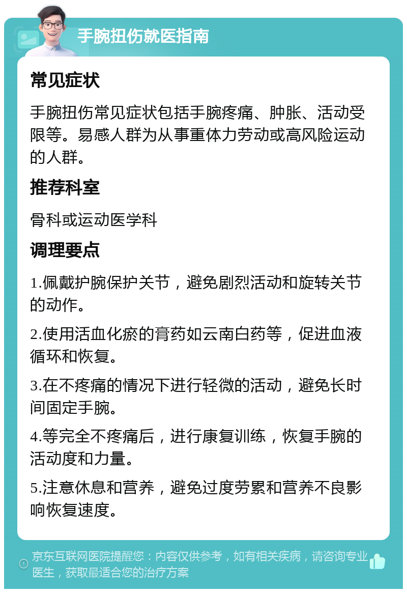 手腕扭伤就医指南 常见症状 手腕扭伤常见症状包括手腕疼痛、肿胀、活动受限等。易感人群为从事重体力劳动或高风险运动的人群。 推荐科室 骨科或运动医学科 调理要点 1.佩戴护腕保护关节，避免剧烈活动和旋转关节的动作。 2.使用活血化瘀的膏药如云南白药等，促进血液循环和恢复。 3.在不疼痛的情况下进行轻微的活动，避免长时间固定手腕。 4.等完全不疼痛后，进行康复训练，恢复手腕的活动度和力量。 5.注意休息和营养，避免过度劳累和营养不良影响恢复速度。