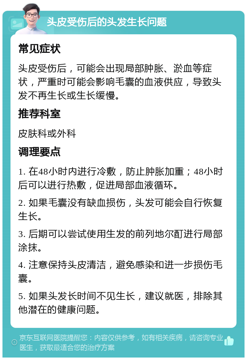 头皮受伤后的头发生长问题 常见症状 头皮受伤后，可能会出现局部肿胀、淤血等症状，严重时可能会影响毛囊的血液供应，导致头发不再生长或生长缓慢。 推荐科室 皮肤科或外科 调理要点 1. 在48小时内进行冷敷，防止肿胀加重；48小时后可以进行热敷，促进局部血液循环。 2. 如果毛囊没有缺血损伤，头发可能会自行恢复生长。 3. 后期可以尝试使用生发的前列地尔酊进行局部涂抹。 4. 注意保持头皮清洁，避免感染和进一步损伤毛囊。 5. 如果头发长时间不见生长，建议就医，排除其他潜在的健康问题。