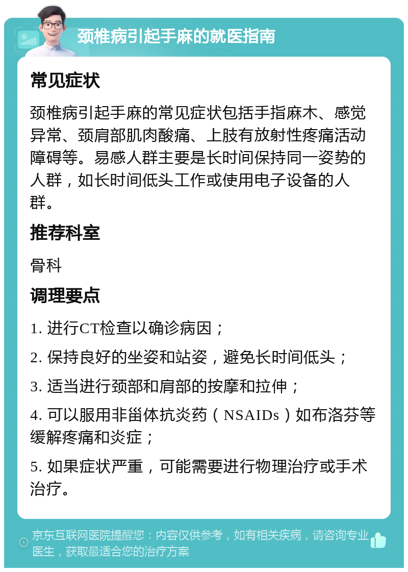 颈椎病引起手麻的就医指南 常见症状 颈椎病引起手麻的常见症状包括手指麻木、感觉异常、颈肩部肌肉酸痛、上肢有放射性疼痛活动障碍等。易感人群主要是长时间保持同一姿势的人群，如长时间低头工作或使用电子设备的人群。 推荐科室 骨科 调理要点 1. 进行CT检查以确诊病因； 2. 保持良好的坐姿和站姿，避免长时间低头； 3. 适当进行颈部和肩部的按摩和拉伸； 4. 可以服用非甾体抗炎药（NSAIDs）如布洛芬等缓解疼痛和炎症； 5. 如果症状严重，可能需要进行物理治疗或手术治疗。