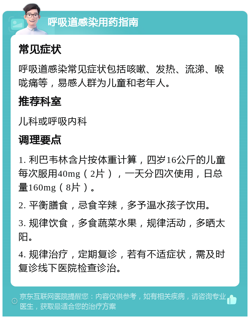 呼吸道感染用药指南 常见症状 呼吸道感染常见症状包括咳嗽、发热、流涕、喉咙痛等，易感人群为儿童和老年人。 推荐科室 儿科或呼吸内科 调理要点 1. 利巴韦林含片按体重计算，四岁16公斤的儿童每次服用40mg（2片），一天分四次使用，日总量160mg（8片）。 2. 平衡膳食，忌食辛辣，多予温水孩子饮用。 3. 规律饮食，多食蔬菜水果，规律活动，多晒太阳。 4. 规律治疗，定期复诊，若有不适症状，需及时复诊线下医院检查诊治。