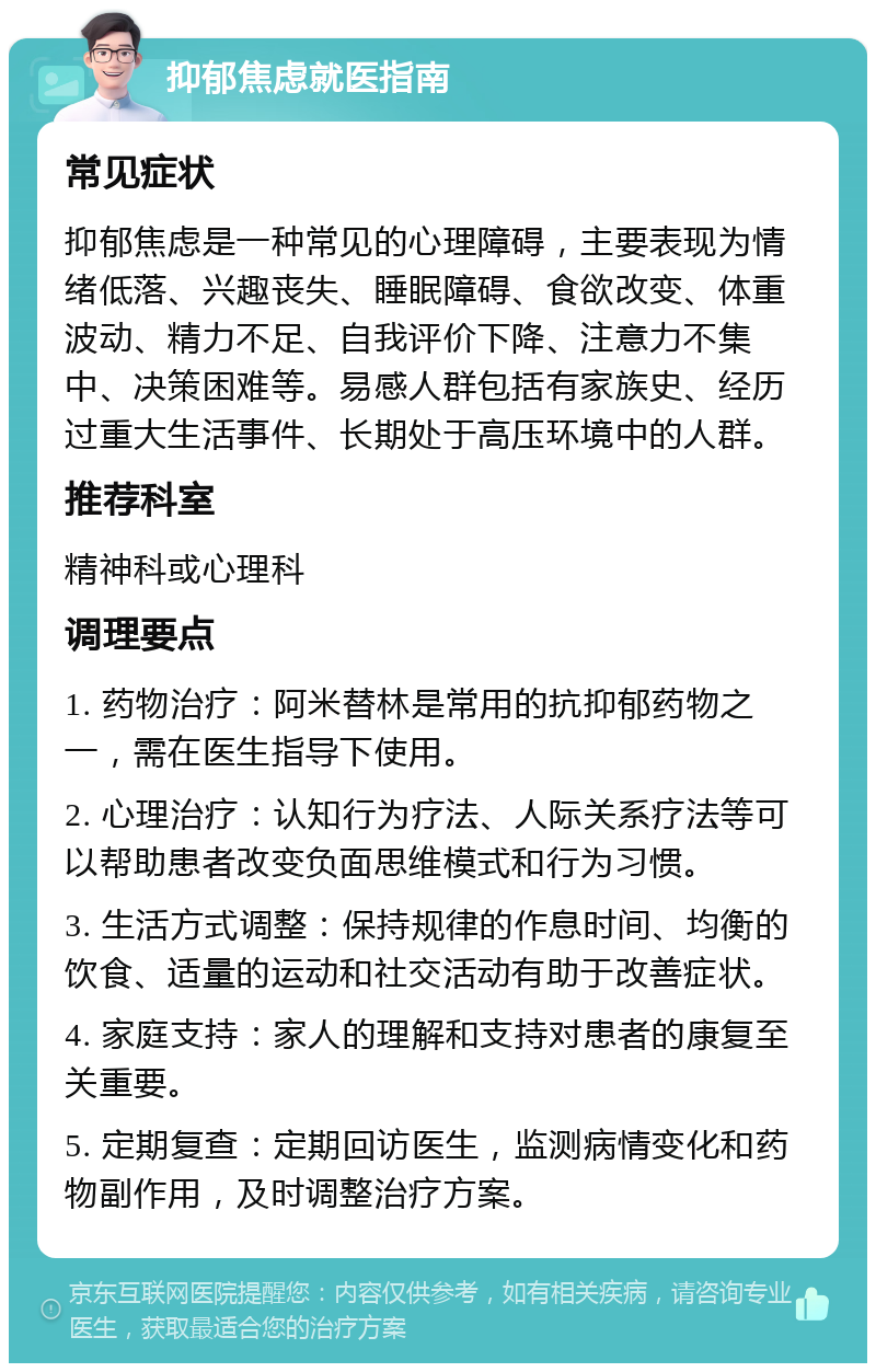 抑郁焦虑就医指南 常见症状 抑郁焦虑是一种常见的心理障碍，主要表现为情绪低落、兴趣丧失、睡眠障碍、食欲改变、体重波动、精力不足、自我评价下降、注意力不集中、决策困难等。易感人群包括有家族史、经历过重大生活事件、长期处于高压环境中的人群。 推荐科室 精神科或心理科 调理要点 1. 药物治疗：阿米替林是常用的抗抑郁药物之一，需在医生指导下使用。 2. 心理治疗：认知行为疗法、人际关系疗法等可以帮助患者改变负面思维模式和行为习惯。 3. 生活方式调整：保持规律的作息时间、均衡的饮食、适量的运动和社交活动有助于改善症状。 4. 家庭支持：家人的理解和支持对患者的康复至关重要。 5. 定期复查：定期回访医生，监测病情变化和药物副作用，及时调整治疗方案。