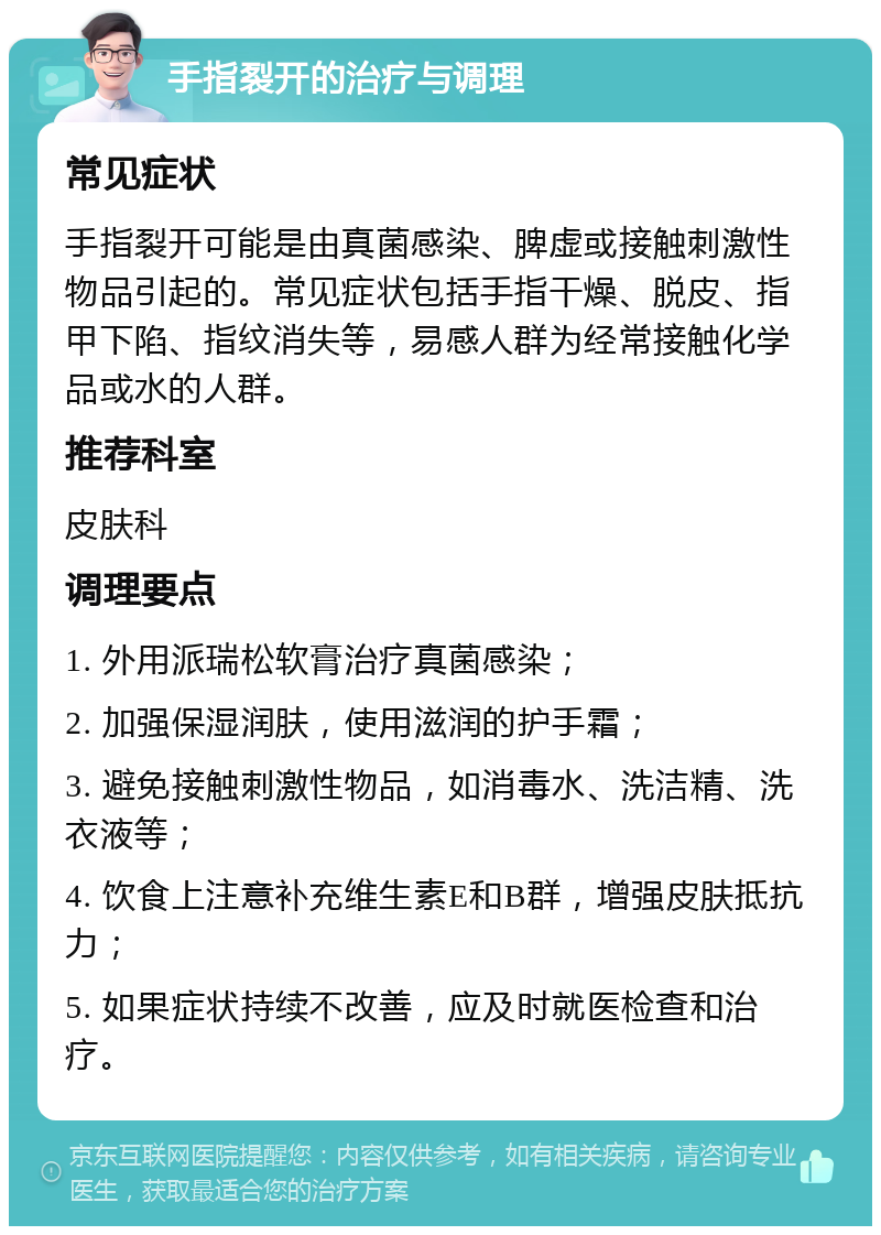 手指裂开的治疗与调理 常见症状 手指裂开可能是由真菌感染、脾虚或接触刺激性物品引起的。常见症状包括手指干燥、脱皮、指甲下陷、指纹消失等，易感人群为经常接触化学品或水的人群。 推荐科室 皮肤科 调理要点 1. 外用派瑞松软膏治疗真菌感染； 2. 加强保湿润肤，使用滋润的护手霜； 3. 避免接触刺激性物品，如消毒水、洗洁精、洗衣液等； 4. 饮食上注意补充维生素E和B群，增强皮肤抵抗力； 5. 如果症状持续不改善，应及时就医检查和治疗。