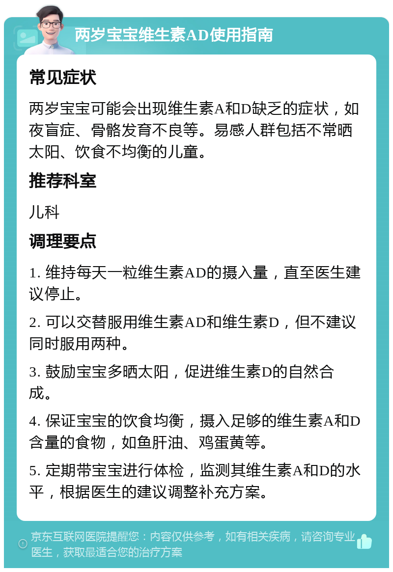 两岁宝宝维生素AD使用指南 常见症状 两岁宝宝可能会出现维生素A和D缺乏的症状，如夜盲症、骨骼发育不良等。易感人群包括不常晒太阳、饮食不均衡的儿童。 推荐科室 儿科 调理要点 1. 维持每天一粒维生素AD的摄入量，直至医生建议停止。 2. 可以交替服用维生素AD和维生素D，但不建议同时服用两种。 3. 鼓励宝宝多晒太阳，促进维生素D的自然合成。 4. 保证宝宝的饮食均衡，摄入足够的维生素A和D含量的食物，如鱼肝油、鸡蛋黄等。 5. 定期带宝宝进行体检，监测其维生素A和D的水平，根据医生的建议调整补充方案。