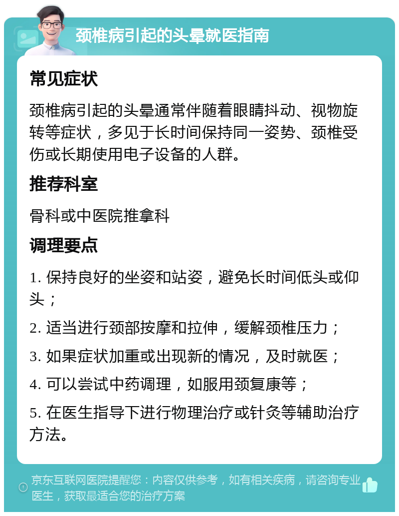 颈椎病引起的头晕就医指南 常见症状 颈椎病引起的头晕通常伴随着眼睛抖动、视物旋转等症状，多见于长时间保持同一姿势、颈椎受伤或长期使用电子设备的人群。 推荐科室 骨科或中医院推拿科 调理要点 1. 保持良好的坐姿和站姿，避免长时间低头或仰头； 2. 适当进行颈部按摩和拉伸，缓解颈椎压力； 3. 如果症状加重或出现新的情况，及时就医； 4. 可以尝试中药调理，如服用颈复康等； 5. 在医生指导下进行物理治疗或针灸等辅助治疗方法。