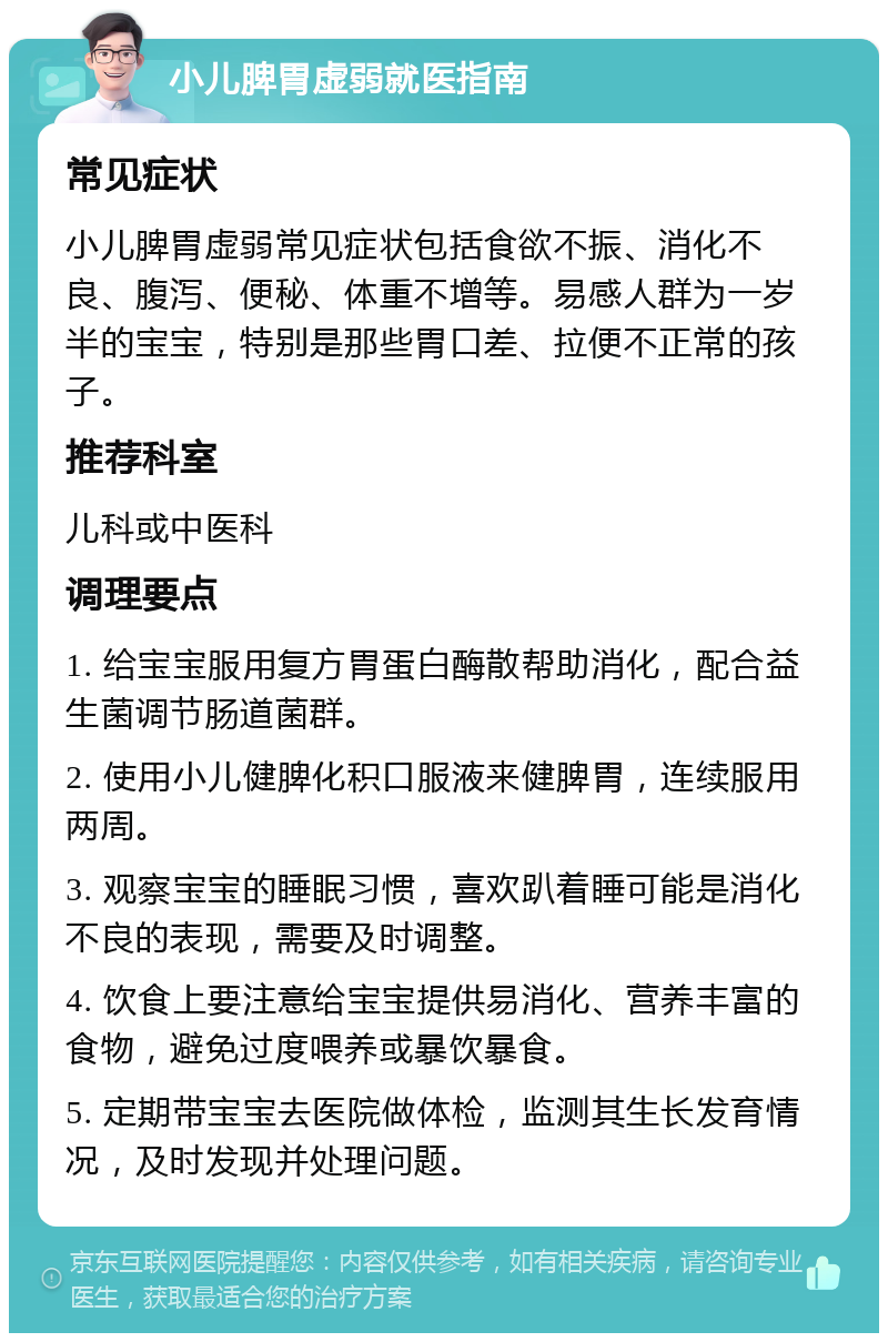 小儿脾胃虚弱就医指南 常见症状 小儿脾胃虚弱常见症状包括食欲不振、消化不良、腹泻、便秘、体重不增等。易感人群为一岁半的宝宝，特别是那些胃口差、拉便不正常的孩子。 推荐科室 儿科或中医科 调理要点 1. 给宝宝服用复方胃蛋白酶散帮助消化，配合益生菌调节肠道菌群。 2. 使用小儿健脾化积口服液来健脾胃，连续服用两周。 3. 观察宝宝的睡眠习惯，喜欢趴着睡可能是消化不良的表现，需要及时调整。 4. 饮食上要注意给宝宝提供易消化、营养丰富的食物，避免过度喂养或暴饮暴食。 5. 定期带宝宝去医院做体检，监测其生长发育情况，及时发现并处理问题。