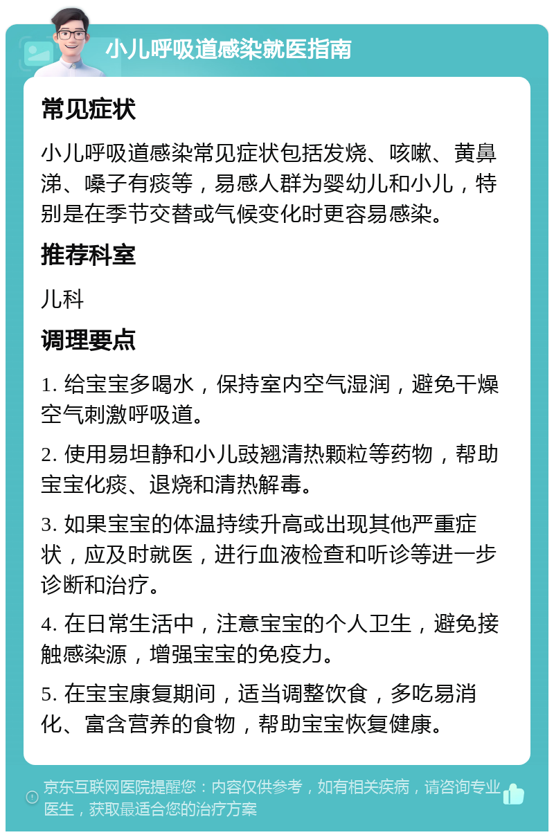 小儿呼吸道感染就医指南 常见症状 小儿呼吸道感染常见症状包括发烧、咳嗽、黄鼻涕、嗓子有痰等，易感人群为婴幼儿和小儿，特别是在季节交替或气候变化时更容易感染。 推荐科室 儿科 调理要点 1. 给宝宝多喝水，保持室内空气湿润，避免干燥空气刺激呼吸道。 2. 使用易坦静和小儿豉翘清热颗粒等药物，帮助宝宝化痰、退烧和清热解毒。 3. 如果宝宝的体温持续升高或出现其他严重症状，应及时就医，进行血液检查和听诊等进一步诊断和治疗。 4. 在日常生活中，注意宝宝的个人卫生，避免接触感染源，增强宝宝的免疫力。 5. 在宝宝康复期间，适当调整饮食，多吃易消化、富含营养的食物，帮助宝宝恢复健康。