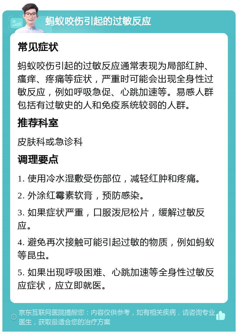 蚂蚁咬伤引起的过敏反应 常见症状 蚂蚁咬伤引起的过敏反应通常表现为局部红肿、瘙痒、疼痛等症状，严重时可能会出现全身性过敏反应，例如呼吸急促、心跳加速等。易感人群包括有过敏史的人和免疫系统较弱的人群。 推荐科室 皮肤科或急诊科 调理要点 1. 使用冷水湿敷受伤部位，减轻红肿和疼痛。 2. 外涂红霉素软膏，预防感染。 3. 如果症状严重，口服泼尼松片，缓解过敏反应。 4. 避免再次接触可能引起过敏的物质，例如蚂蚁等昆虫。 5. 如果出现呼吸困难、心跳加速等全身性过敏反应症状，应立即就医。