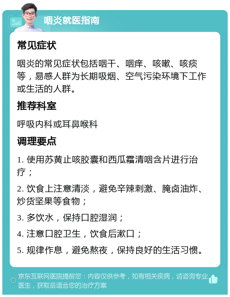 咽炎就医指南 常见症状 咽炎的常见症状包括咽干、咽痒、咳嗽、咳痰等，易感人群为长期吸烟、空气污染环境下工作或生活的人群。 推荐科室 呼吸内科或耳鼻喉科 调理要点 1. 使用苏黄止咳胶囊和西瓜霜清咽含片进行治疗； 2. 饮食上注意清淡，避免辛辣刺激、腌卤油炸、炒货坚果等食物； 3. 多饮水，保持口腔湿润； 4. 注意口腔卫生，饮食后漱口； 5. 规律作息，避免熬夜，保持良好的生活习惯。