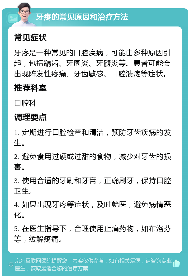 牙疼的常见原因和治疗方法 常见症状 牙疼是一种常见的口腔疾病，可能由多种原因引起，包括龋齿、牙周炎、牙髓炎等。患者可能会出现阵发性疼痛、牙齿敏感、口腔溃疡等症状。 推荐科室 口腔科 调理要点 1. 定期进行口腔检查和清洁，预防牙齿疾病的发生。 2. 避免食用过硬或过甜的食物，减少对牙齿的损害。 3. 使用合适的牙刷和牙膏，正确刷牙，保持口腔卫生。 4. 如果出现牙疼等症状，及时就医，避免病情恶化。 5. 在医生指导下，合理使用止痛药物，如布洛芬等，缓解疼痛。