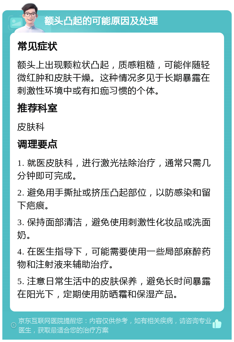 额头凸起的可能原因及处理 常见症状 额头上出现颗粒状凸起，质感粗糙，可能伴随轻微红肿和皮肤干燥。这种情况多见于长期暴露在刺激性环境中或有扣痂习惯的个体。 推荐科室 皮肤科 调理要点 1. 就医皮肤科，进行激光祛除治疗，通常只需几分钟即可完成。 2. 避免用手撕扯或挤压凸起部位，以防感染和留下疤痕。 3. 保持面部清洁，避免使用刺激性化妆品或洗面奶。 4. 在医生指导下，可能需要使用一些局部麻醉药物和注射液来辅助治疗。 5. 注意日常生活中的皮肤保养，避免长时间暴露在阳光下，定期使用防晒霜和保湿产品。